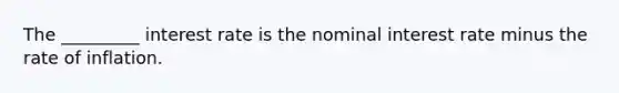 The _________ interest rate is the nominal interest rate minus the rate of inflation.