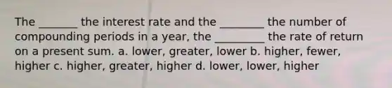 The _______ the interest rate and the ________ the number of compounding periods in a year, the _________ the rate of return on a present sum. a. lower, greater, lower b. higher, fewer, higher c. higher, greater, higher d. lower, lower, higher