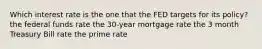 Which interest rate is the one that the FED targets for its policy? the federal funds rate the 30-year mortgage rate the 3 month Treasury Bill rate the prime rate