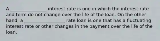 A ________________ interest rate is one in which the interest rate and term do not change over the life of the loan. On the other hand, a __________________ rate loan is one that has a fluctuating interest rate or other changes in the payment over the life of the loan.