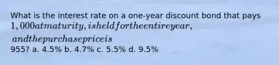 What is the interest rate on a one-year discount bond that pays 1,000 at maturity, is held for the entire year, and the purchase price is955? a. 4.5% b. 4.7% c. 5.5% d. 9.5%