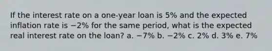 If the interest rate on a one-year loan is 5% and the expected inflation rate is −2% for the same period, what is the expected real interest rate on the loan? a. −7% b. −2% c. 2% d. 3% e. 7%