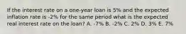 If the interest rate on a one-year loan is 5% and the expected inflation rate is -2% for the same period what is the expected real interest rate on the loan? A. -7% B. -2% C. 2% D. 3% E. 7%