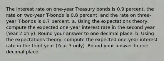 The interest rate on one-year Treasury bonds is 0.9 percent, the rate on two-year T-bonds is 0.8 percent, and the rate on three-year T-bonds is 0.7 percent. a. Using the expectations theory, compute the expected one-year interest rate in the second year (Year 2 only). Round your answer to one decimal place. b. Using the expectations theory, compute the expected one-year interest rate in the third year (Year 3 only). Round your answer to one decimal place.