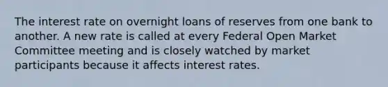 The interest rate on overnight loans of reserves from one bank to another. A new rate is called at every Federal Open Market Committee meeting and is closely watched by market participants because it affects interest rates.