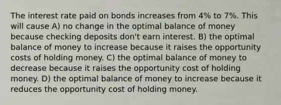 The interest rate paid on bonds increases from 4% to 7%. This will cause A) no change in the optimal balance of money because checking deposits don't earn interest. B) the optimal balance of money to increase because it raises the opportunity costs of holding money. C) the optimal balance of money to decrease because it raises the opportunity cost of holding money. D) the optimal balance of money to increase because it reduces the opportunity cost of holding money.