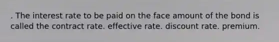 . The interest rate to be paid on the face amount of the bond is called the contract rate. effective rate. discount rate. premium.