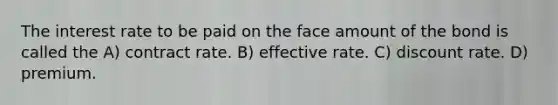 The interest rate to be paid on the face amount of the bond is called the A) contract rate. B) effective rate. C) discount rate. D) premium.