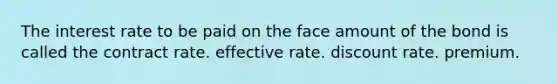 The interest rate to be paid on the face amount of the bond is called the contract rate. effective rate. discount rate. premium.