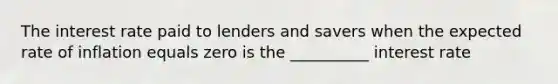 The interest rate paid to lenders and savers when the expected rate of inflation equals zero is the __________ interest rate