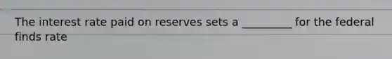The interest rate paid on reserves sets a _________ for the federal finds rate