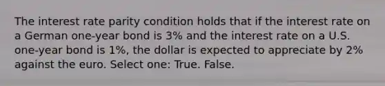 The interest rate parity condition holds that if the interest rate on a German one-year bond is 3% and the interest rate on a U.S. one-year bond is 1%, the dollar is expected to appreciate by 2% against the euro. Select one: True. False.