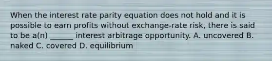 When the interest rate parity equation does not hold and it is possible to earn profits without exchange-rate risk, there is said to be a(n) ______ interest arbitrage opportunity. A. uncovered B. naked C. covered D. equilibrium