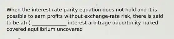 When the interest rate parity equation does not hold and it is possible to earn profits without exchange-rate risk, there is said to be a(n) ______________ interest arbitrage opportunity. naked covered equilibrium uncovered