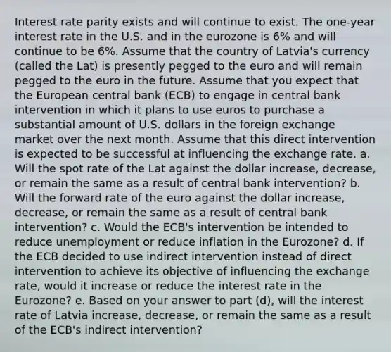 Interest rate parity exists and will continue to exist. The one-year interest rate in the U.S. and in the eurozone is 6% and will continue to be 6%. Assume that the country of Latvia's currency (called the Lat) is presently pegged to the euro and will remain pegged to the euro in the future. Assume that you expect that the European central bank (ECB) to engage in central bank intervention in which it plans to use euros to purchase a substantial amount of U.S. dollars in the foreign exchange market over the next month. Assume that this direct intervention is expected to be successful at influencing the exchange rate. a. Will the spot rate of the Lat against the dollar increase, decrease, or remain the same as a result of central bank intervention? b. Will the forward rate of the euro against the dollar increase, decrease, or remain the same as a result of central bank intervention? c. Would the ECB's intervention be intended to reduce unemployment or reduce inflation in the Eurozone? d. If the ECB decided to use indirect intervention instead of direct intervention to achieve its objective of influencing the exchange rate, would it increase or reduce the interest rate in the Eurozone? e. Based on your answer to part (d), will the interest rate of Latvia increase, decrease, or remain the same as a result of the ECB's indirect intervention?