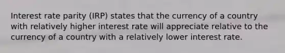 Interest rate parity (IRP) states that the currency of a country with relatively higher interest rate will appreciate relative to the currency of a country with a relatively lower interest rate.