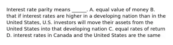 Interest rate parity means​ ______. A. equal value of money B. that if interest rates are higher in a developing nation than in the United​ States, U.S. investors will move their assets from the United States into that developing nation C. equal rates of return D. interest rates in Canada and the United States are the same