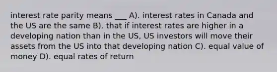 interest rate parity means ___ A). interest rates in Canada and the US are the same B). that if interest rates are higher in a developing nation than in the US, US investors will move their assets from the US into that developing nation C). equal value of money D). equal rates of return