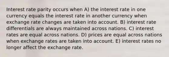 Interest rate parity occurs when A) the interest rate in one currency equals the interest rate in another currency when exchange rate changes are taken into account. B) interest rate differentials are always maintained across nations. C) interest rates are equal across nations. D) prices are equal across nations when exchange rates are taken into account. E) interest rates no longer affect the exchange rate.