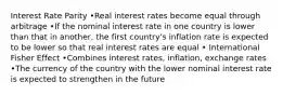 Interest Rate Parity •Real interest rates become equal through arbitrage •If the nominal interest rate in one country is lower than that in another, the first country's inflation rate is expected to be lower so that real interest rates are equal • International Fisher Effect •Combines interest rates, inflation, exchange rates •The currency of the country with the lower nominal interest rate is expected to strengthen in the future