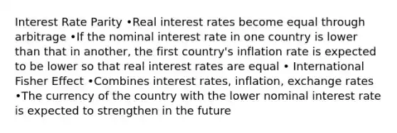 Interest Rate Parity •Real interest rates become equal through arbitrage •If the nominal interest rate in one country is lower than that in another, the first country's inflation rate is expected to be lower so that real interest rates are equal • International Fisher Effect •Combines interest rates, inflation, exchange rates •The currency of the country with the lower nominal interest rate is expected to strengthen in the future