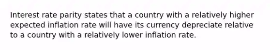 Interest rate parity states that a country with a relatively higher expected inflation rate will have its currency depreciate relative to a country with a relatively lower inflation rate.