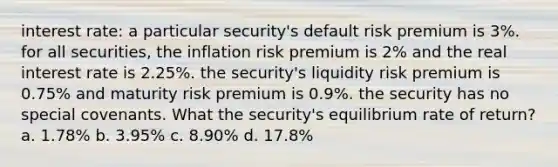 interest rate: a particular security's default risk premium is 3%. for all securities, the inflation risk premium is 2% and the real interest rate is 2.25%. the security's liquidity risk premium is 0.75% and maturity risk premium is 0.9%. the security has no special covenants. What the security's equilibrium rate of return? a. 1.78% b. 3.95% c. 8.90% d. 17.8%