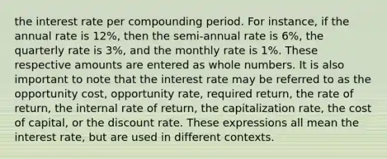 the interest rate per compounding period. For instance, if the annual rate is 12%, then the semi-annual rate is 6%, the quarterly rate is 3%, and the monthly rate is 1%. These respective amounts are entered as whole numbers. It is also important to note that the interest rate may be referred to as the opportunity cost, opportunity rate, required return, the rate of return, the internal rate of return, the capitalization rate, the cost of capital, or the discount rate. These expressions all mean the interest rate, but are used in different contexts.