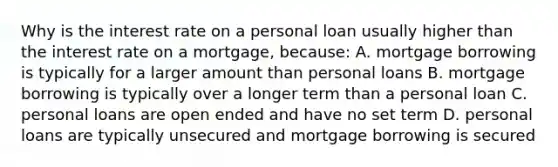 Why is the interest rate on a personal loan usually higher than the interest rate on a mortgage, because: A. mortgage borrowing is typically for a larger amount than personal loans B. mortgage borrowing is typically over a longer term than a personal loan C. personal loans are open ended and have no set term D. personal loans are typically unsecured and mortgage borrowing is secured