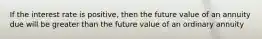 If the interest rate is positive, then the future value of an annuity due will be greater than the future value of an ordinary annuity