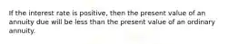 If the interest rate is positive, then the present value of an annuity due will be less than the present value of an ordinary annuity.