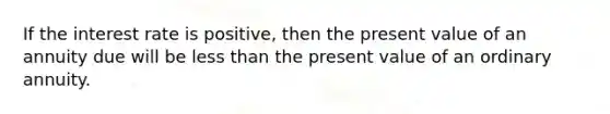 If the interest rate is positive, then the present value of an annuity due will be less than the present value of an ordinary annuity.