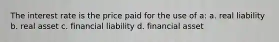 The interest rate is the price paid for the use of a: a. real liability b. real asset c. financial liability d. financial asset