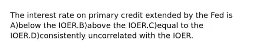 The interest rate on primary credit extended by the Fed is A)below the IOER.B)above the IOER.C)equal to the IOER.D)consistently uncorrelated with the IOER.