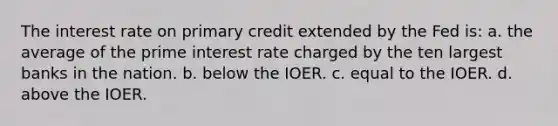 The interest rate on primary credit extended by the Fed is: a. the average of the prime interest rate charged by the ten largest banks in the nation. b. below the IOER. c. equal to the IOER. d. above the IOER.