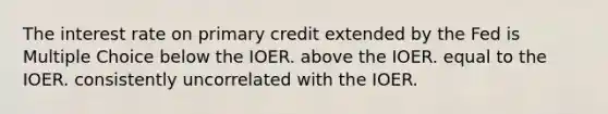 The interest rate on primary credit extended by the Fed is Multiple Choice below the IOER. above the IOER. equal to the IOER. consistently uncorrelated with the IOER.