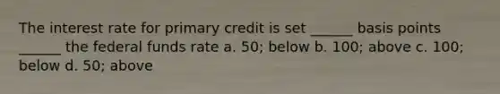 The interest rate for primary credit is set ______ basis points ______ the federal funds rate a. 50; below b. 100; above c. 100; below d. 50; above