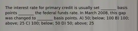 The interest rate for primary credit is usually set ________ basis points ________ the federal funds rate. In March 2008, this gap was changed to ________ basis points. A) 50; below; 100 B) 100; above; 25 C) 100; below; 50 D) 50; above; 25