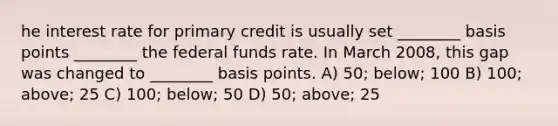 he interest rate for primary credit is usually set ________ basis points ________ the federal funds rate. In March 2008, this gap was changed to ________ basis points. A) 50; below; 100 B) 100; above; 25 C) 100; below; 50 D) 50; above; 25