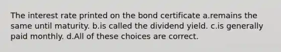 The interest rate printed on the bond certificate a.remains the same until maturity. b.is called the dividend yield. c.is generally paid monthly. d.All of these choices are correct.