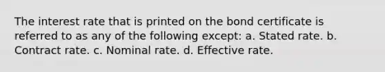 The interest rate that is printed on the bond certificate is referred to as any of the following except: a. Stated rate. b. Contract rate. c. Nominal rate. d. Effective rate.