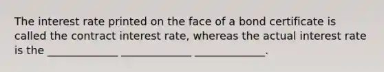 The interest rate printed on the face of a bond certificate is called the contract interest rate, whereas the actual interest rate is the _____________﻿﻿﻿ _____________﻿﻿ _____________﻿﻿.﻿﻿