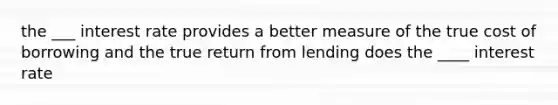 the ___ interest rate provides a better measure of the true cost of borrowing and the true return from lending does the ____ interest rate