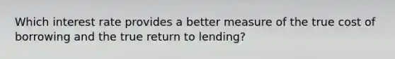 Which interest rate provides a better measure of the true cost of borrowing and the true return to lending?