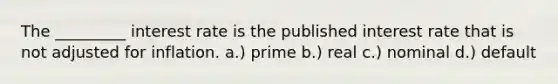 The _________ interest rate is the published interest rate that is not adjusted for inflation. a.) prime b.) real c.) nominal d.) default