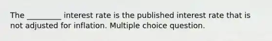 The _________ interest rate is the published interest rate that is not adjusted for inflation. Multiple choice question.