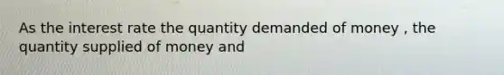 As the interest rate the quantity demanded of money , the quantity supplied of money and