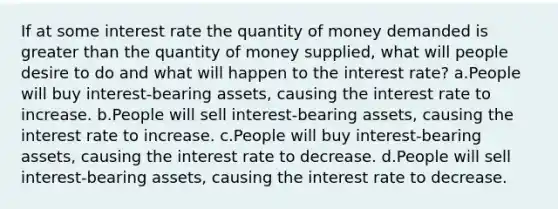 If at some interest rate the quantity of money demanded is greater than the quantity of money supplied, what will people desire to do and what will happen to the interest rate? a.People will buy interest-bearing assets, causing the interest rate to increase. b.People will sell interest-bearing assets, causing the interest rate to increase. c.People will buy interest-bearing assets, causing the interest rate to decrease. d.People will sell interest-bearing assets, causing the interest rate to decrease.