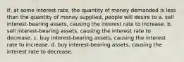 If, at some interest rate, the quantity of money demanded is less than the quantity of money supplied, people will desire to a. sell interest-bearing assets, causing the interest rate to increase. b. sell interest-bearing assets, causing the interest rate to decrease. c. buy interest-bearing assets, causing the interest rate to increase. d. buy interest-bearing assets, causing the interest rate to decrease.