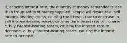 If, at some interest rate, the quantity of money demanded is less than the quantity of money supplied, people will desire to a. sell interest-bearing assets, causing the interest rate to decrease. b. sell interest-bearing assets, causing the interest rate to increase. c. buy interest-bearing assets, causing the interest rate to decrease. d. buy interest-bearing assets, causing the interest rate to increase.